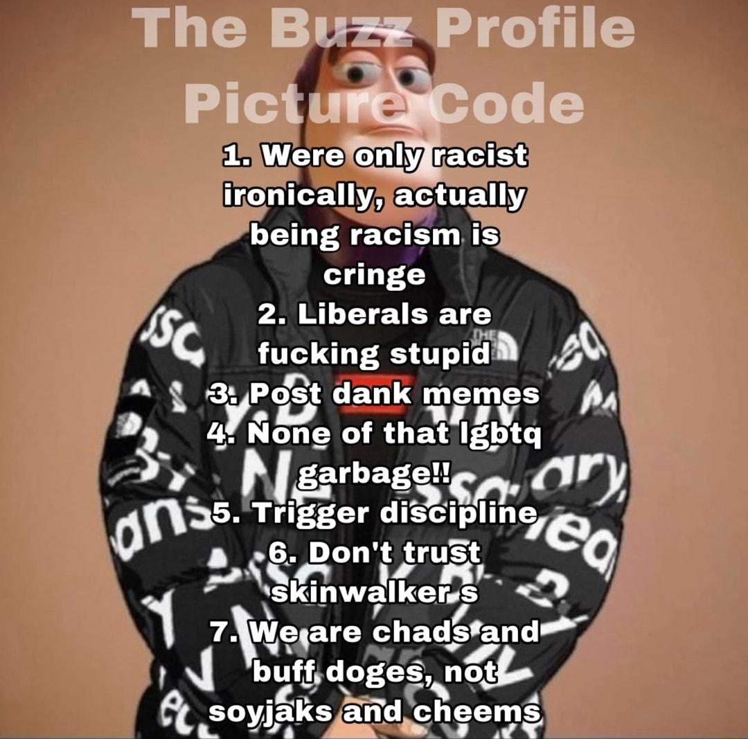 The Buz Profile 3 o WEITE Ol EEG TCTE W EXSATELY being racism is cringe 2 Liberals are Ec fuckmg stupud 5 o Y gst L EY memves Pa 4No of that Igbtq gtrbage nry 0 35 Trigger dlsclpllmaleo a_8Dont trust 8fin walker s D iLks o soyifiks aid cheems