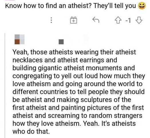 Know how to find an atheist Theyll tell you M a a8 Yeah those atheists wearing their atheist necklaces and atheist earrings and building gigantic atheist monuments and congregating to yell out loud how much they love atheism and going around the world to different countries to tell people they should be atheist and making sculptures of the first atheist and painting pictures of the first atheist a