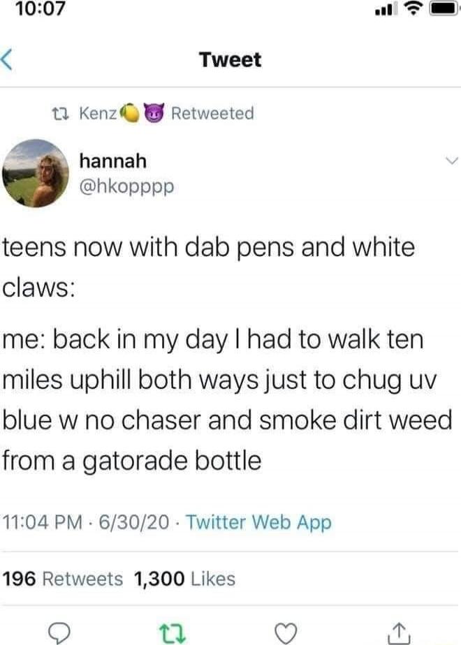 teens now with dab pens and white claws:

me: back in my day I had to walk ten miles uphill both ways just to chug uv blue w no chaser and smoke dirt weed from a gatorade bottle