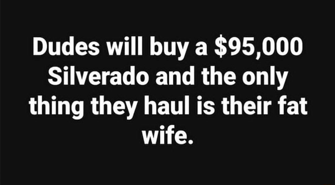 Dudes will buy a $95,000 Silverado and the only thing they haul is their fat wife.