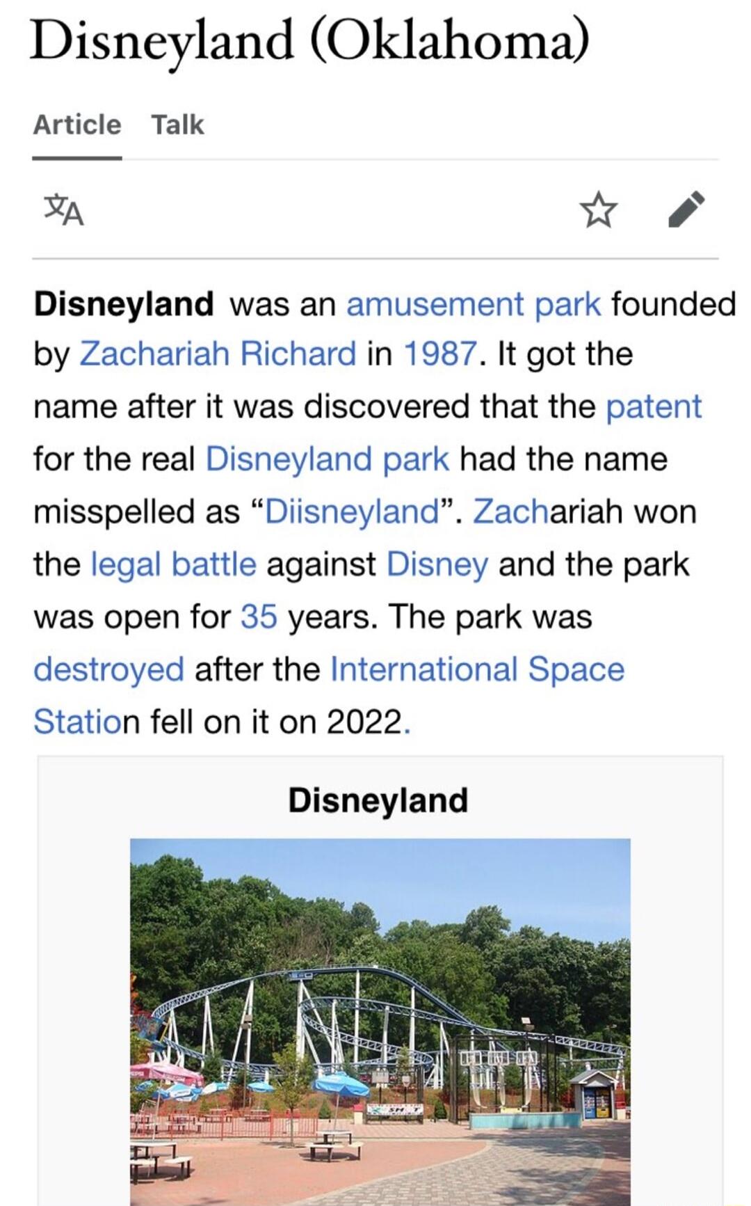 Disneyland Oklahoma Article Talk A w Disneyland was an amusement park founded by Zachariah Richard in 1987 It got the name after it was discovered that the patent for the real Disneyland park had the name misspelled as Diisneyland Zachariah won the legal battle against Disney and the park was open for 35 years The park was destroyed after the International Space Station fell on it on 2022 Disneyla