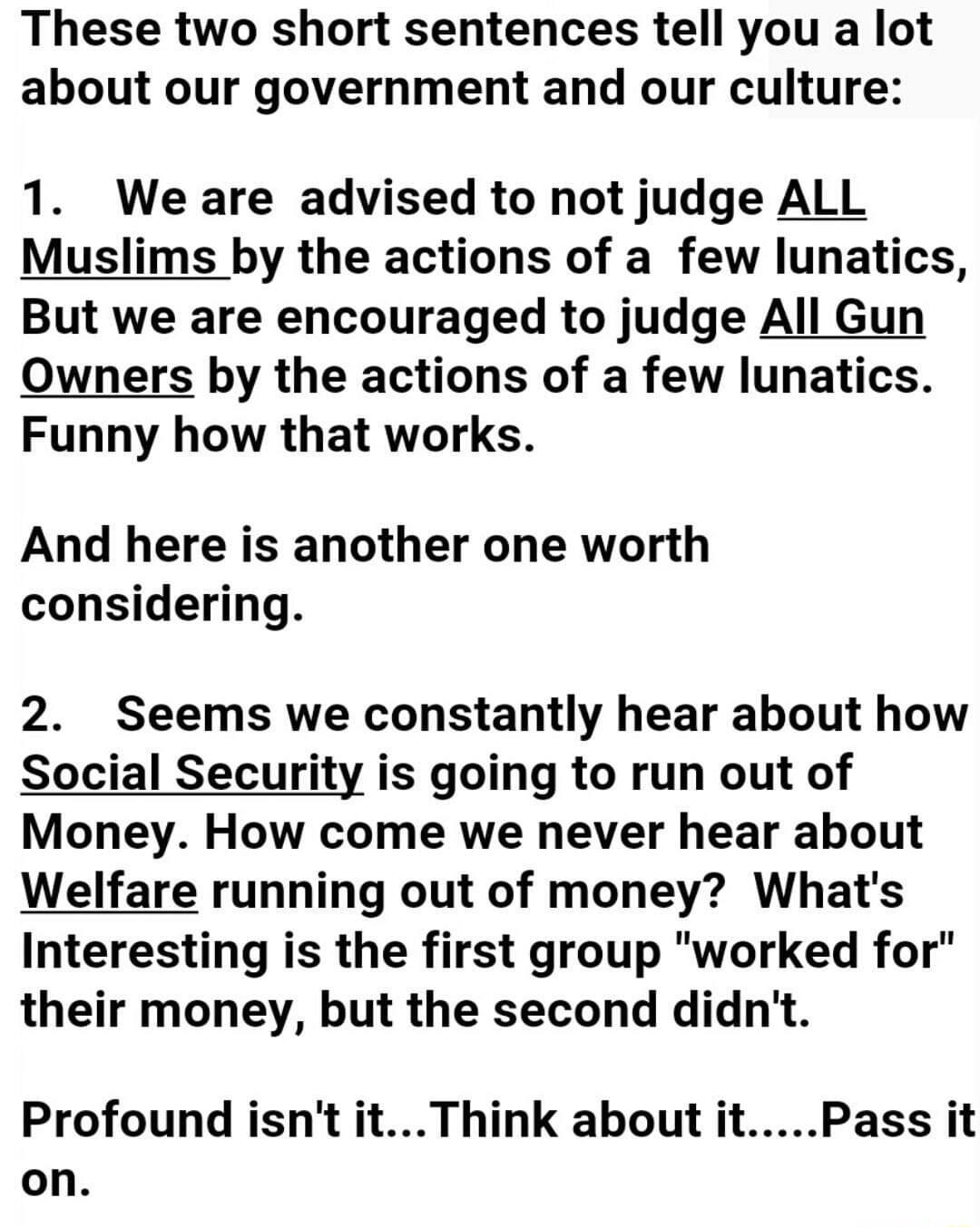 These two short sentences tell you a lot about our government and our culture 1 We are advised to not judge ALL Muslims by the actions of a few lunatics But we are encouraged to judge All Gun Owners by the actions of a few lunatics Funny how that works And here is another one worth considering 2 Seems we constantly hear about how Social Security is going to run out of Money How come we never hear 