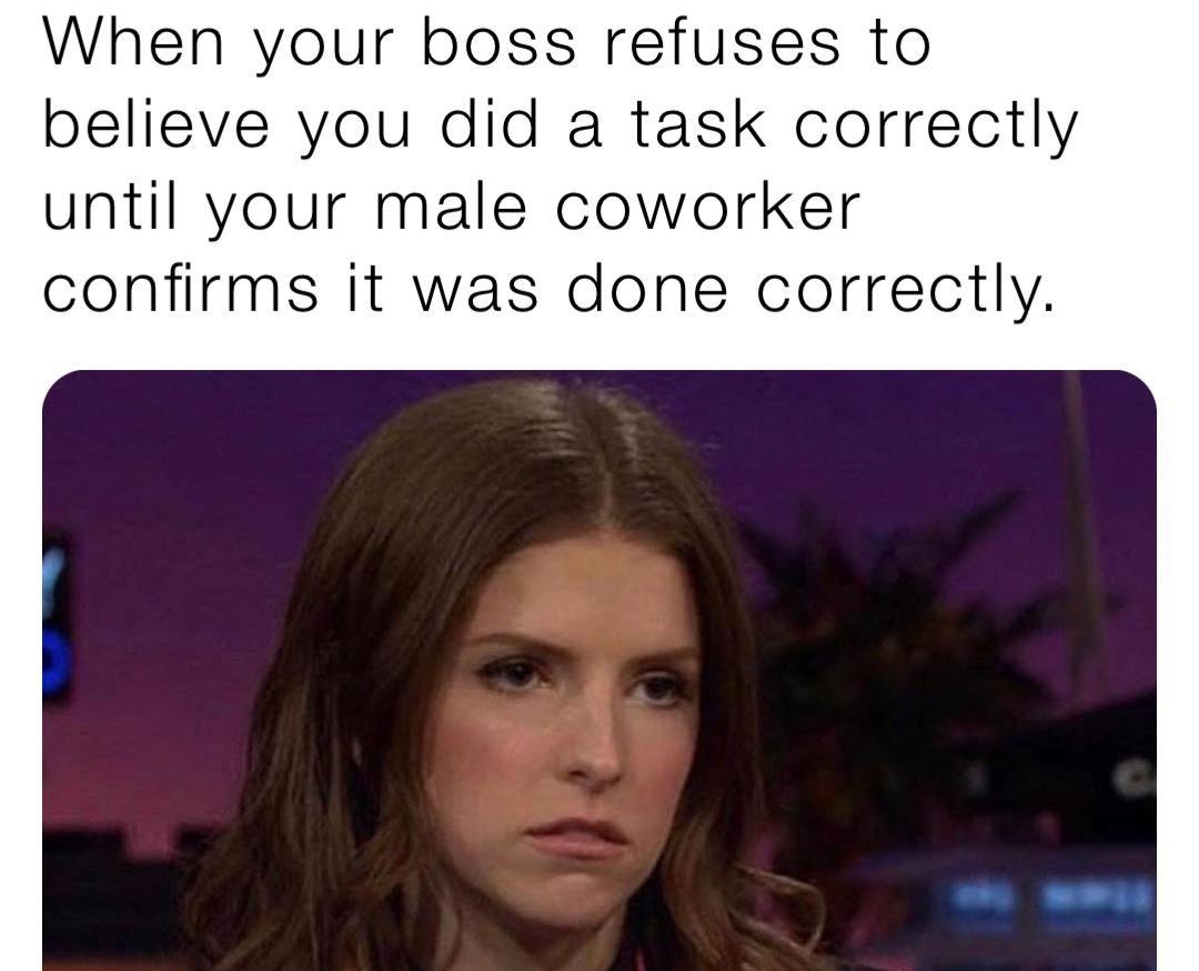 When your boss refuses to believe you did a task correctly until your male coworker confirms it was done correctly