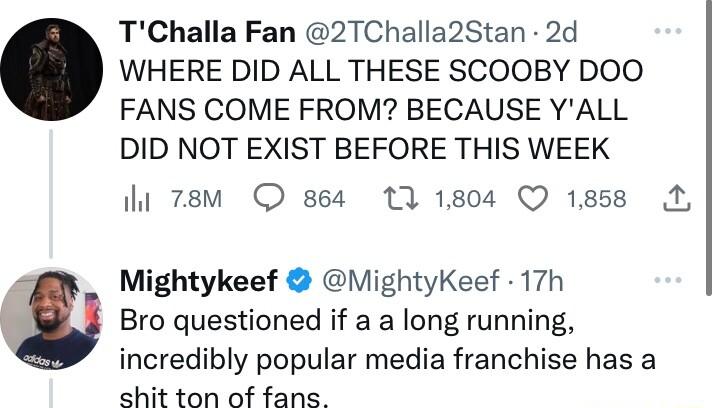 TChalla Fan 2TChalla2Stan 2d WHERE DID ALL THESE SCOOBY DOO FANS COME FROM BECAUSE YALL DID NOT EXIST BEFORE THIS WEEK i 78M 8s4 13 1804 Q 1858 A Mightykeef MightyKeef 17h Bro questioned if a a long running incredibly popular media franchise has a hit ton of fans