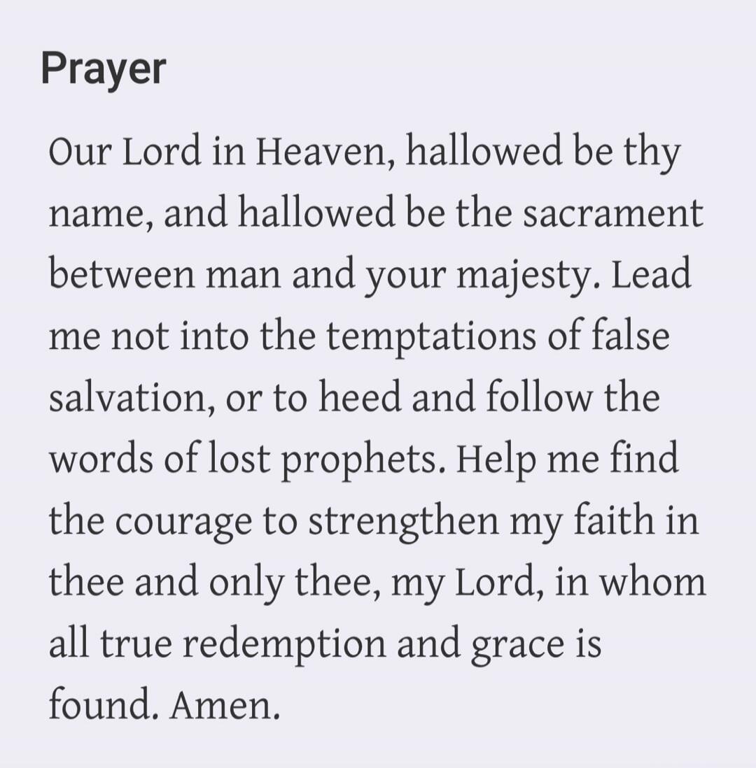 Prayer Our Lord in Heaven, hallowed be thy name, and hallowed be the sacrament between man and your majesty. Lead me not into the temptations of false salvation, or to heed and follow the words of lost prophets. Help me find the courage to strengthen my faith in thee and only thee, my Lord, in whom all true redemption and grace is found. Amen.