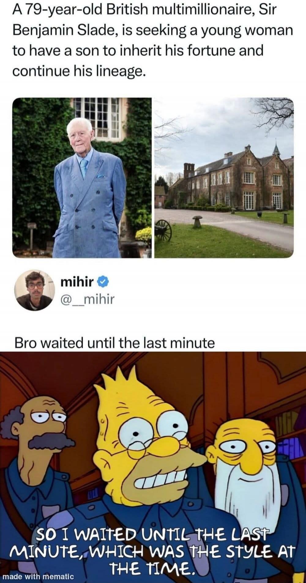 A 79-year-old British multimillionaire, Sir Benjamin Slade, is seeking a a young woman to have a son to inherit his fortune and continue his lineage. mihir @__mihir Bro waited until the last minute SO I WAITED UNTIL THE LAST MINUTE, WHICH WAS THE STYLE AT THE TIME. made with mematic