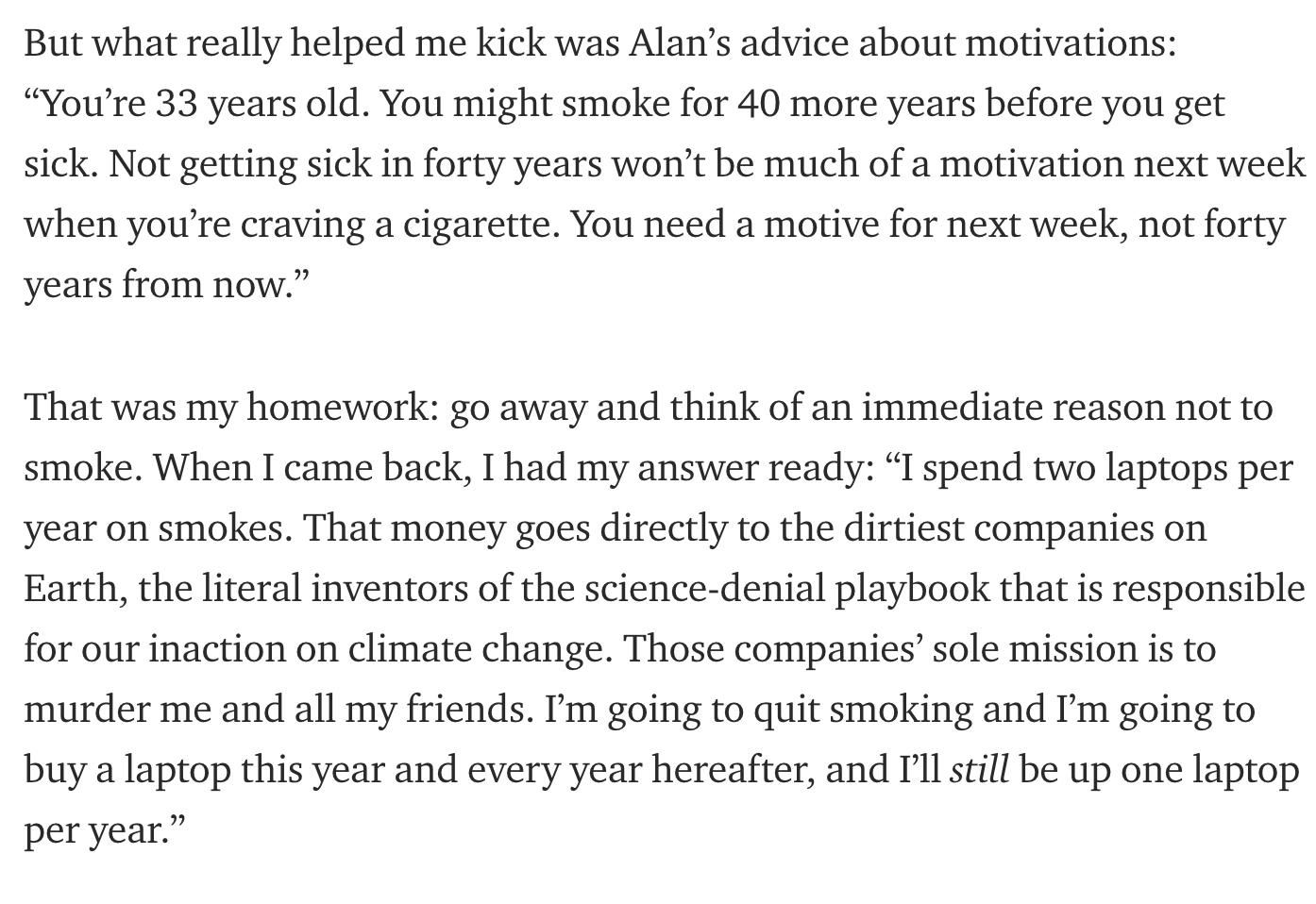 But what really helped me kick was Alans advice about motivations Youre 33 years old You might smoke for 40 more years before you get sick Not getting sick in forty years wont be much of a motivation next week when youre craving a cigarette You need a motive for next week not forty years from now That was my homework go away and think of an immediate reason not to smoke When I came back I had my a