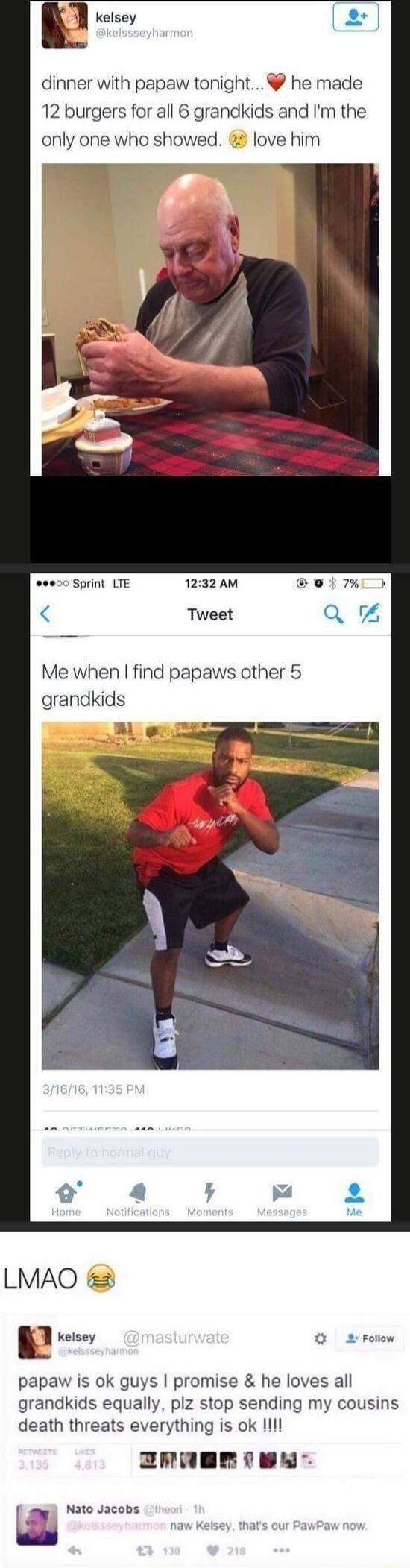 dinner with papaw tonight he made 12 burgers for all 6 grandkids and Im the only one who showed love him 000 Sprint LTE 1232 AM Tweet Me when find papaws other 5 grandkids LMAO Kelsey O 2 rolow papaw is ok guys promise he loves all grandkids equally plz stop sending my cousins death threats everything is ok Il ZRaEmIeN Nato Jacobs