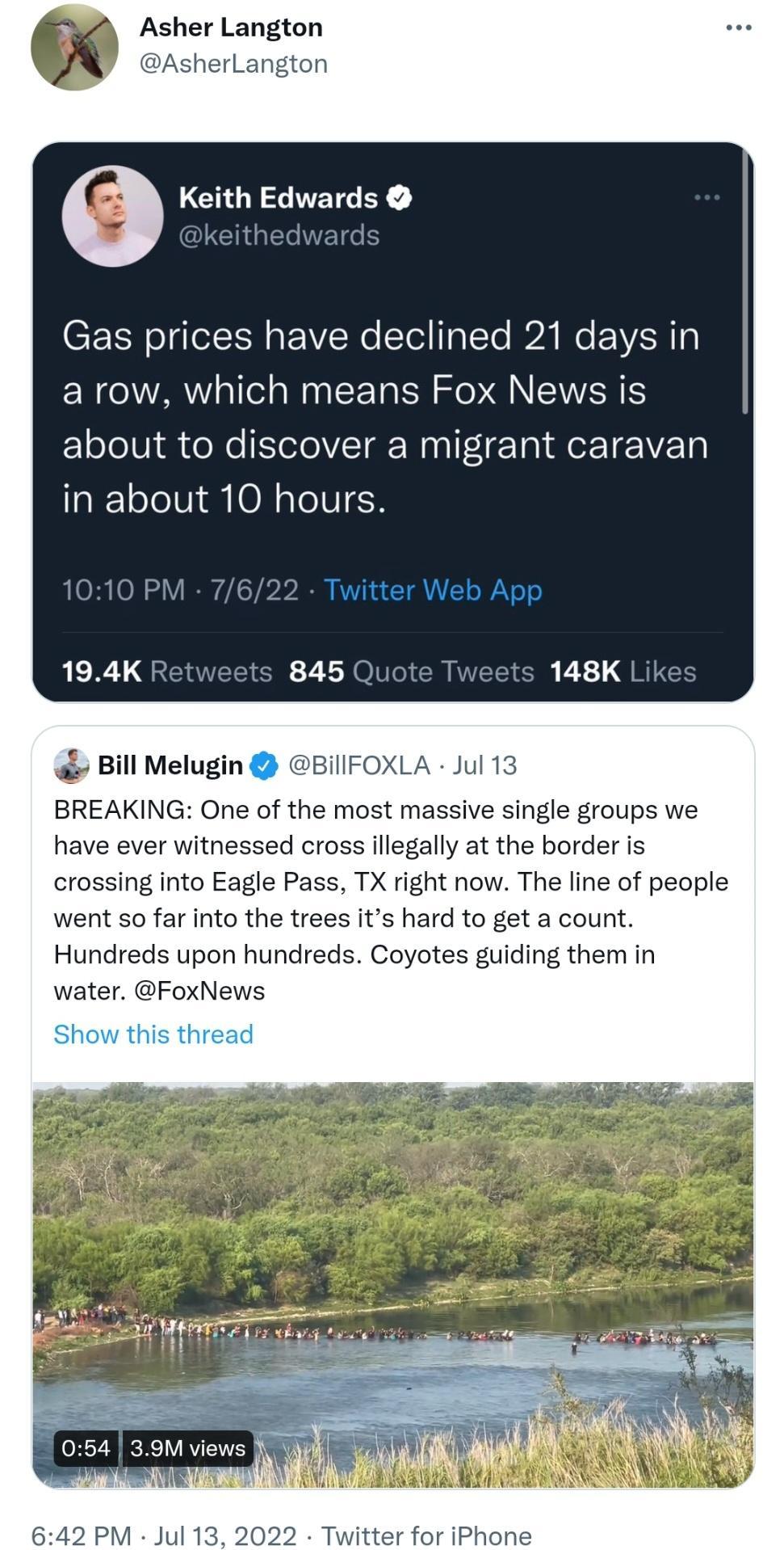 Asher Langton erLangton e Keith Edwards Gas prices have declined 21 days in a row which means Fox News is about to discover a migrant caravan in about 10 hours Bill Melugin BIllFO BREAKING One of the most massive single groups we have ever witnessed cross illegally at the border is crossing into Eagle Pass TX right now The line of people went so far into the trees its hard to get a count Hundreds 