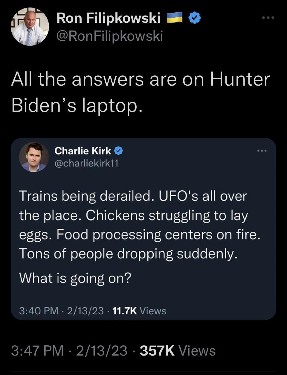 4 Ron Filipkowski RonFilipkowski All the answers are on Hunter Bidens laptop Charlie Kirk charliekirk11 Trains being derailed UFQs all over the place Chickens struggling to lay eggs Food processing centers on fire Tons of people dropping suddenly What is going on 340 PM 21323 117K Views RRYA LV EPVARTPRER LY QNS
