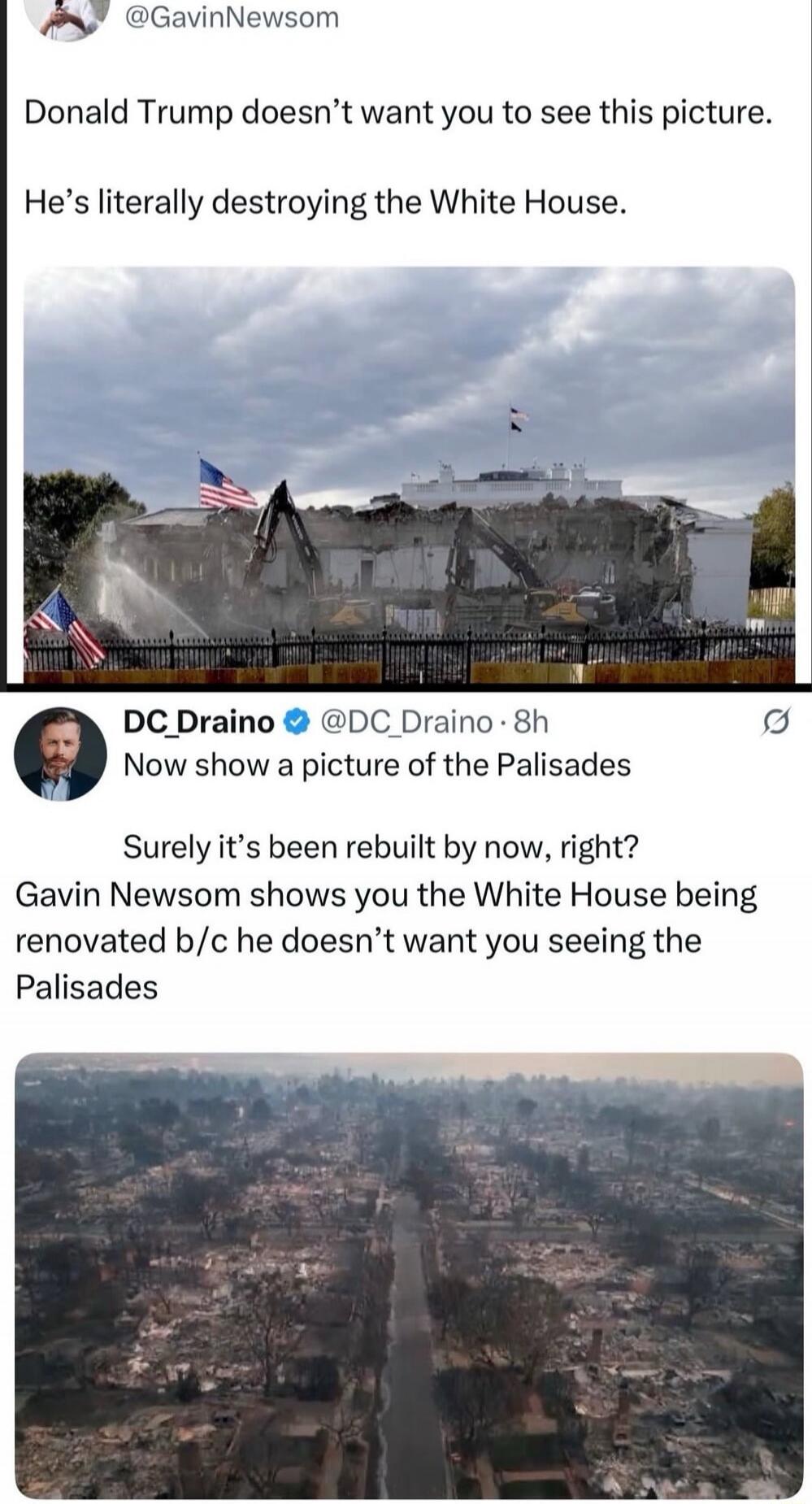 @GavinNewsom: Donald Trump doesn’t want you to see this picture. He’s literally destroying the White House.

DC_Draino @DC_Draino: Now show a picture of the Palisades. Surely it’s been rebuilt by now, right? Gavin Newsom shows you the White House being renovated b/c he doesn’t want you seeing the Palisades