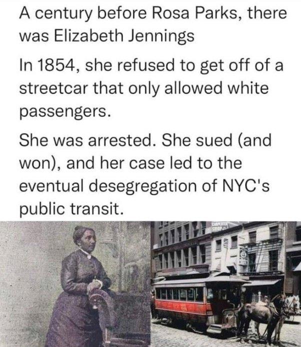 A century before Rosa Parks there was Elizabeth Jennings In 1854 she refused to get off of a streetcar that only allowed white passengers She was arrested She sued and won and her case led to the eventual desegregation of NYCs