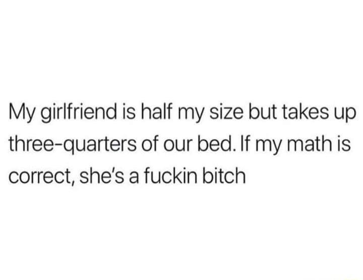 My girlfriend is half my size but takes up three quarters of our bed If my math is correct shes a fuckin bitch