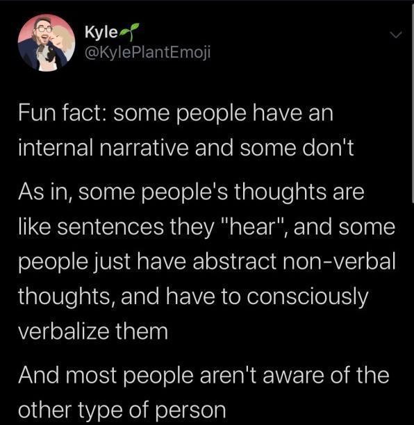 Kyle 5 QIIEIHER Fun fact some people have an internal narrative and some dont As in some peoples thoughts are ECEEI IR aSIAN o oY aFTaTo BTolng olSTolol Y VS Ra IRl o To MalelaaVTy oF aleUlealSHETale N aF R oNelola e 01U verbalize them And most people arent aware of the other type of person