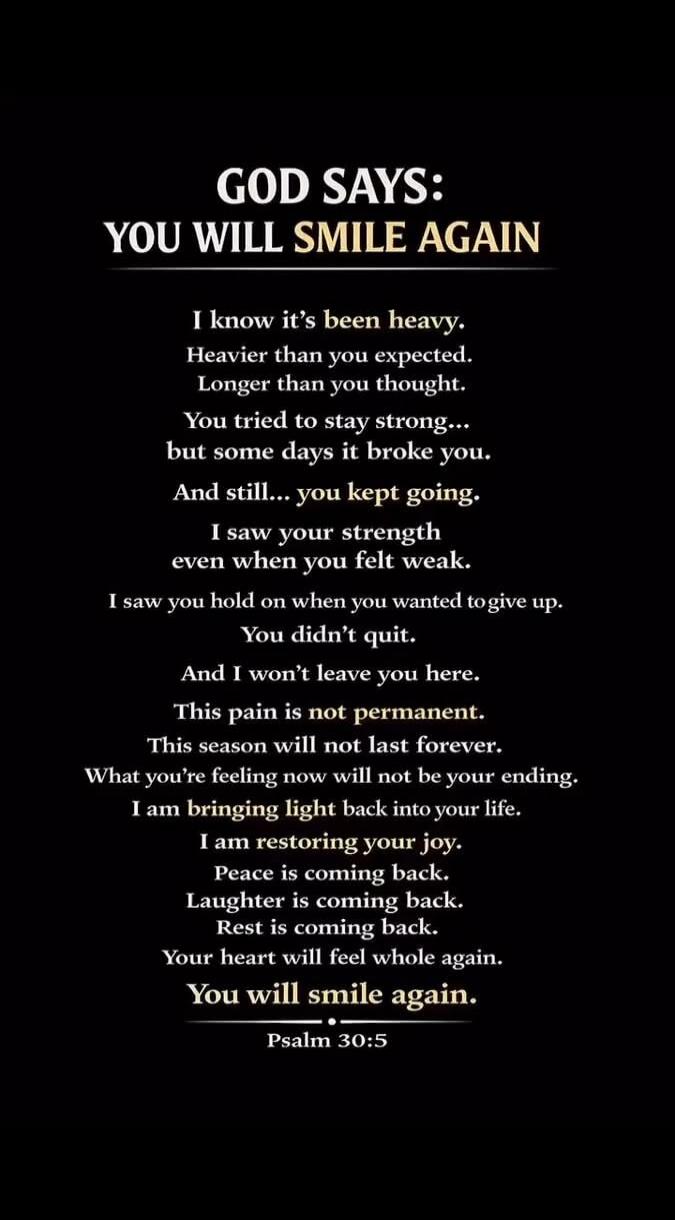 GOD SAYS: YOU WILL SMILE AGAIN I know it's been heavy. Heavier than you expected. Longer than you thought. You tried to stay strong... but some days it broke you. And still... you kept going. I saw your strength even when you felt weak. I saw you hold on when you wanted to give up. You didn't quit. And I won't leave you here. This pain is not perma