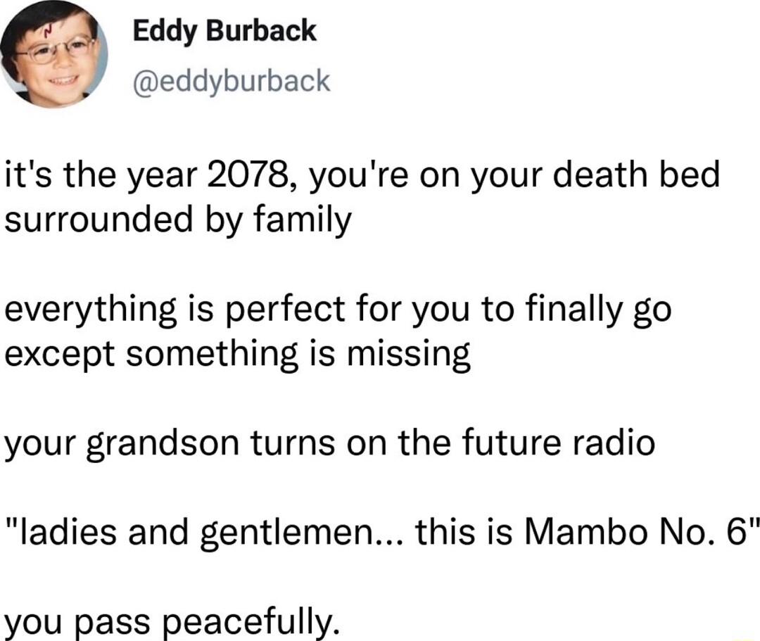Eddy Burback eddyburback its the year 2078 youre on your death bed surrounded by family everything is perfect for you to finally go except something is missing your grandson turns on the future radio ladies and gentlemen this is Mambo No 6 you pass peacefully