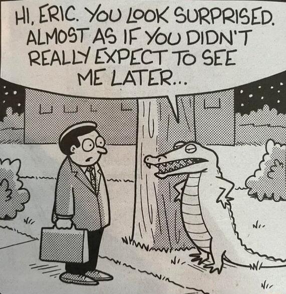 HI, ERIC. YOU LOOK SURPRISED. ALMOST AS IF YOU DIDN'T REALLY EXPECT TO SEE ME LATER...
