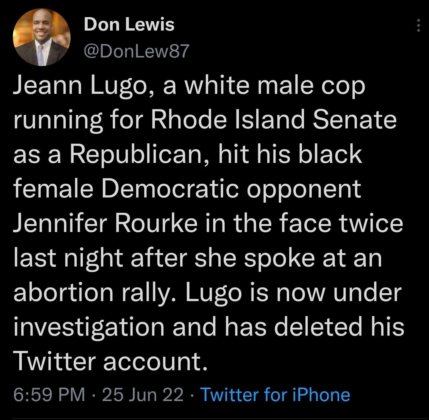 pJe KV DonlLew87 Jeann Lugo a white male cop running for Rhode Island Senate ERER R o0 o eTa M i A g1 o FoTel 3 female Democratic opponent Jennifer Rourke in the face twice last night after she spoke at an abortion rally Lugo is now under investigation and has deleted his Twitter account 659 PM 25 Jun 22 Twitter for iPhone