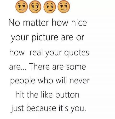 No matter how nice your picture are or how real your quotes are... There are some people who will never hit the like button just because it's you.