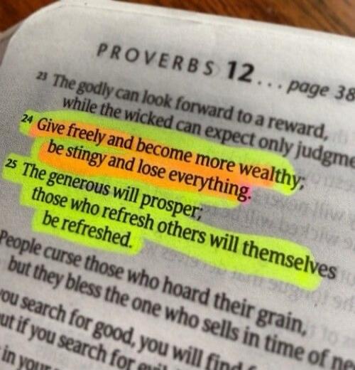PROVERBS 12... page 38... The godly can look forward to a reward, while the wicked can expect only judgment. Give freely and become more wealthy; be stingy and lose everything. The generous will prosper; those who refresh others will themselves be refreshed. People curse those who hoard their grain, but they bless the one who sells in time of need.