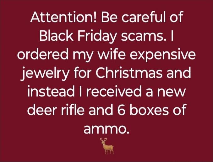 Attention! Be careful of Black Friday scams. I ordered my wife expensive jewelry for Christmas and instead I received a new deer rifle and 6 boxes of ammo.