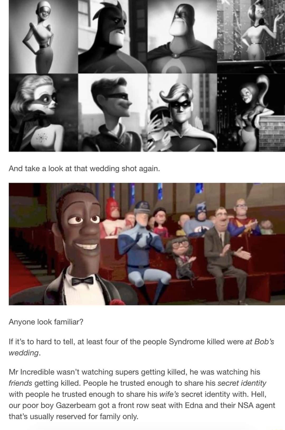 Anyone look familiar If its to hard to tell at least four of the people Syndrome killed were at Bobs wedding Mr Incredible wasnt watching supers getting killed he was watching his friends getting killed People he trusted enough to share his secret identity with people he trusted enough to share his wifes secret identity with Hell our poor boy Gazerbeam got a front row seat with Edna and their NSA 