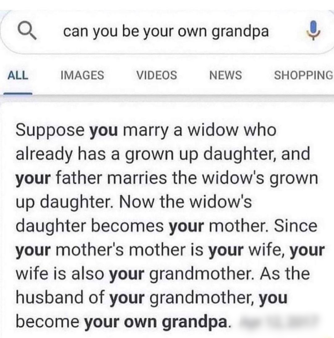 Q can you be your own grandpa ALL IMAGES VIDEOS NEWS SHOPPING Suppose you marry a widow who already has a grown up daughter and your father marries the widows grown up daughter Now the widows daughter becomes your mother Since your mothers mother is your wife your wife is also your grandmother As the husband of your grandmother you become your own grandpa