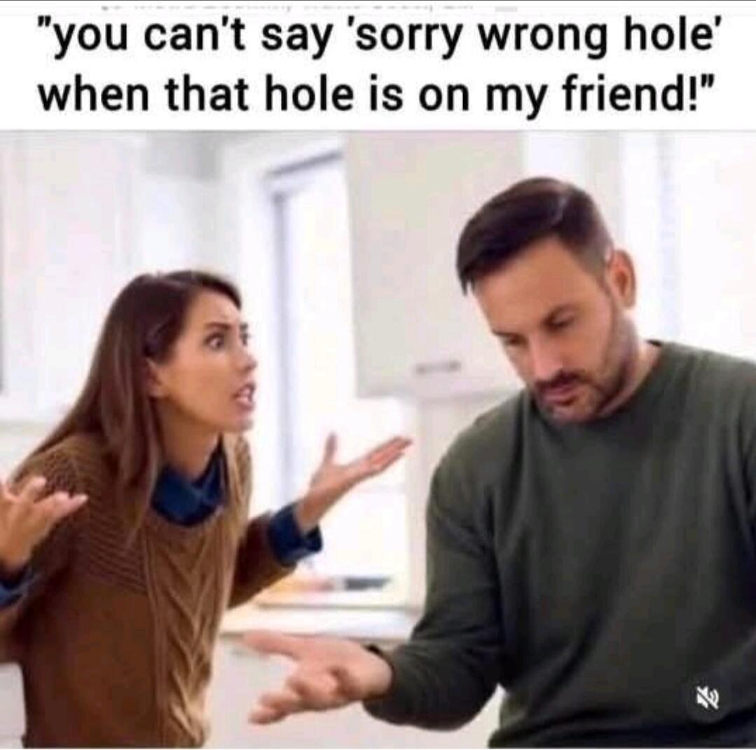 you can't say 'sorry wrong hole' when that hole is on my friend!