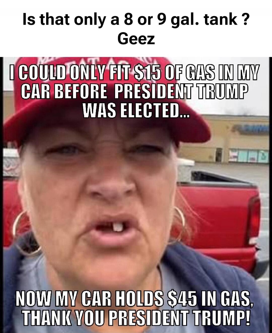 Is that only a 8 or 9 gal. tank? Geez I COULD ONLY FIT $15 OF GAS IN MY CAR BEFORE PRESIDENT TRUMP WAS ELECTED... NOW MY CAR HOLDS $45 IN GAS, THANK YOU PRESIDENT TRUMP!