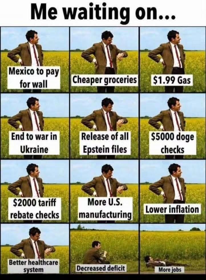 Me waiting on... Mexico to pay for wall Cheaper groceries $1.99 Gas End to war in Ukraine Release of all Epstein files $5000 doge checks $2000 tariff rebate checks More U.S. manufacturing Lower inflation Better healthcare system Decreased deficit More jobs