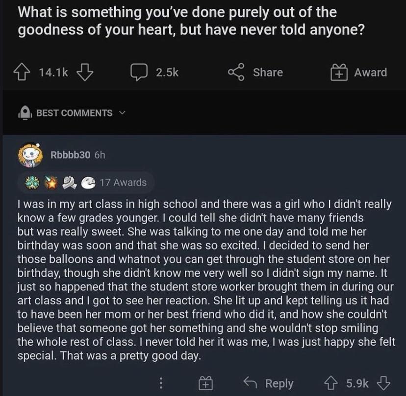 What is something youve done purely out of the ofoTo e a TR0 AYZeTUIl 1S T M o 1V1 B AW TS i o B T o1 104 141k _ 25k 0 Share 3 Award R BEST COMMENTS v Q Rbbbb30 6h W 2 17 Awards I was in my art class in high school and there was a girl who didnt really know a few grades younger could tell she didnt have many friends TN AVERN CEI RSN S CREER 1L e R Ny eIy R EVAE T e R ol e Nag NG T8 birthday was so