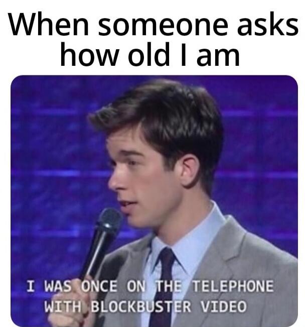 When someone asks how old I am
I WAS ONCE ON THE TELEPHONE WITH BLOCKBUSTER VIDEO