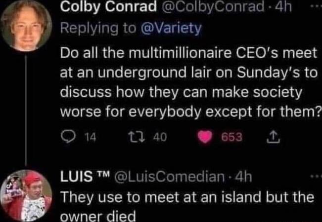 Colby Conrad ColbyConrad 4h RERI R OVETEY Do all the multimillionaire CEQs meet at an underground lair on Sundays to ST TR G ST W LR Ter 141 worse for everybody except for them O u 7 20 653 1 LUIS LuisComedian 4h They use to meet at an island but the owner died
