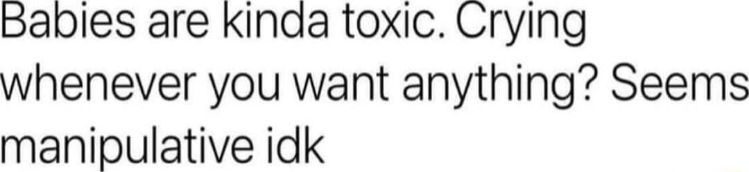 Babies are Kinda toxic Crying whenever you want anything Seems manipulative idk