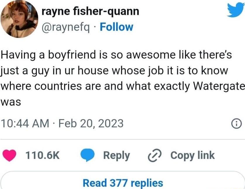 rayne fisher quann Y raynefq Follow Having a boyfriend is so awesome like theres just a guy in ur house whose job it is to know where countries are and what exactly Watergate was 1044 AM Feb 20 2023 1106k Reply 2 Copy link Read 377 replies