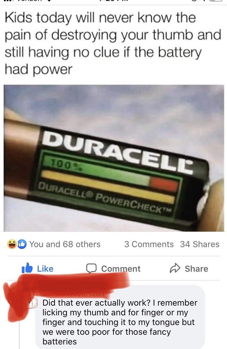 Kids today will never know the pain of destroying your thumb and still having no clue if the battery had power D You and 68 others 3 Comments 34 Shares b Like comment Share 7 Did that ever actually work remember licking my thumb and for finger or my finger and touching it to my tongue but we were too poor for those fancy batteries
