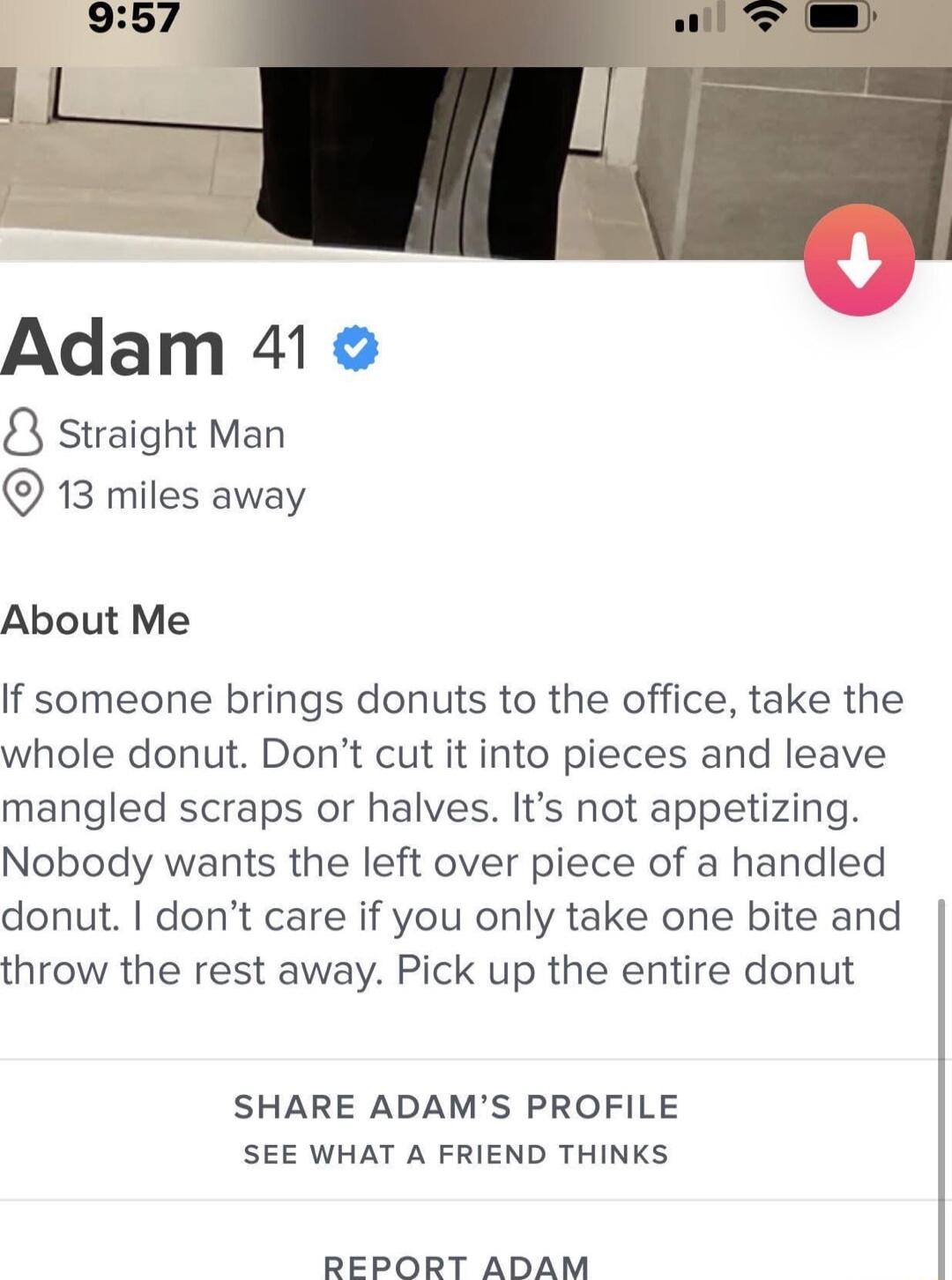 Adam 41 8 Straight Man 13 miles away About Me If someone brings donuts to the office take the whole donut Dont cut it into pieces and leave mangled scraps or halves Its not appetizing Nobody wants the left over piece of a handled donut dont care if you only take one bite and throw the rest away Pick up the entire donut SHARE ADAMS PROFILE SEE WHAT A FRIEND THINKS REPORT ADAM