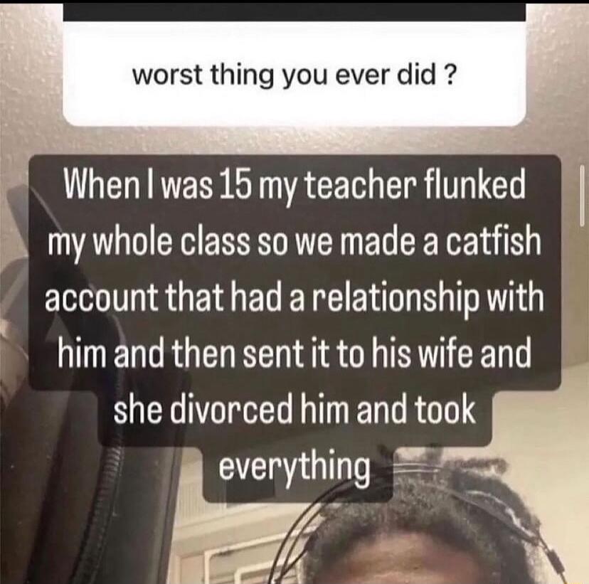 worst thing you ever did When was 15 my teacher flunked o my whole class so we made a catfish account that had a relationship with him and then sent it to his wife and she divorced him and took everything