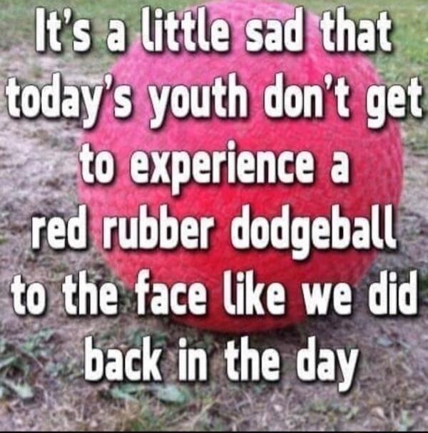 It's a little sad that today's youth don't get to experience a red rubber dodgeball to the face like we did back in the day
