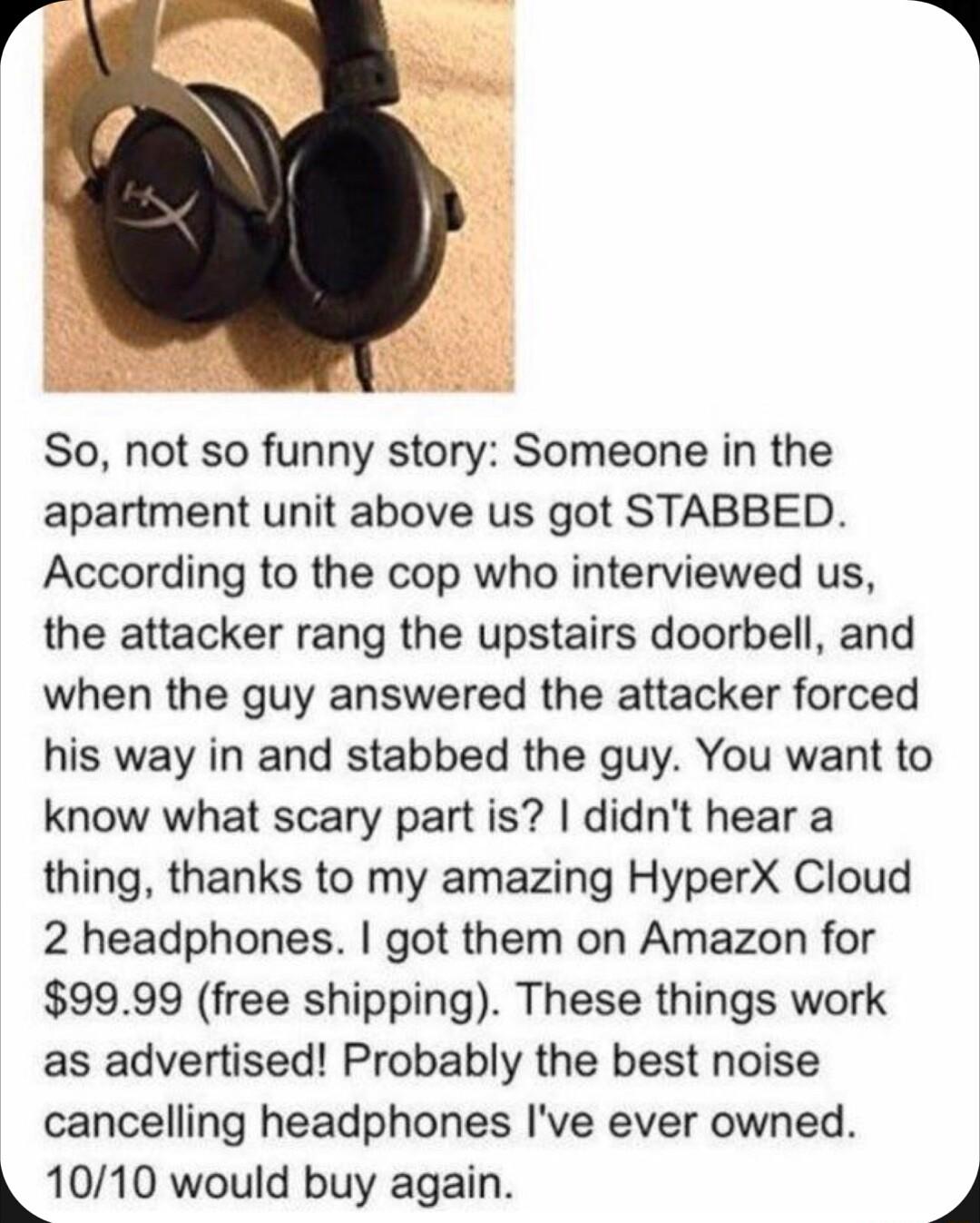 So not so funny story Someone in the apartment unit above us got STABBED According to the cop who interviewed us the attacker rang the upstairs doorbell and when the guy answered the attacker forced his way in and stabbed the guy You want to know what scary part is didnt hear a thing thanks to my amazing HyperX Cloud 2 headphones got them on Amazon for 9999 free shipping These things work as adver