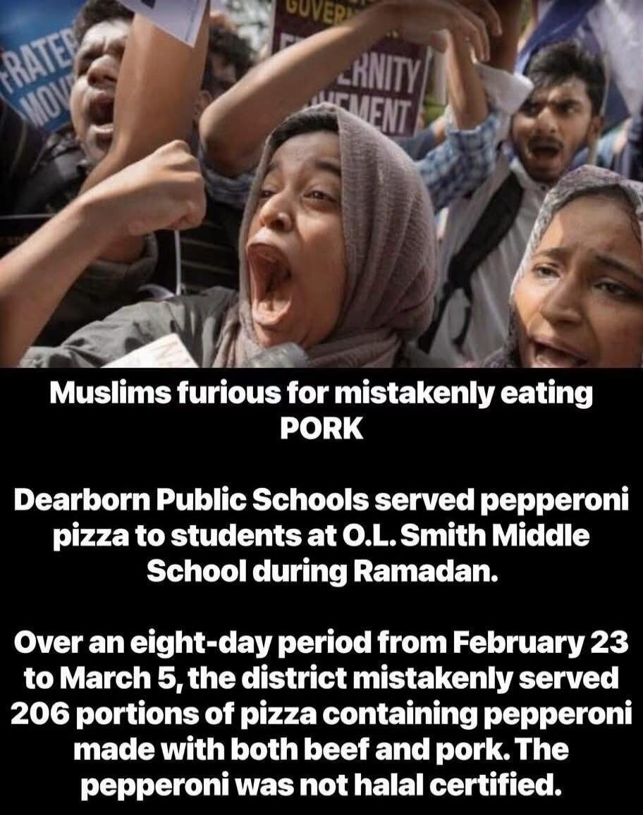 Muslims furious for mistakenly eating PORK. Dearborn Public Schools served pepperoni pizza to students at O.L. Smith Middle School during Ramadan. Over an eight-day period from February 23 to March 5, the district mistakenly served 206 portions of pizza containing pepperoni made with both beef and pork. The pepperoni was not halal certified.