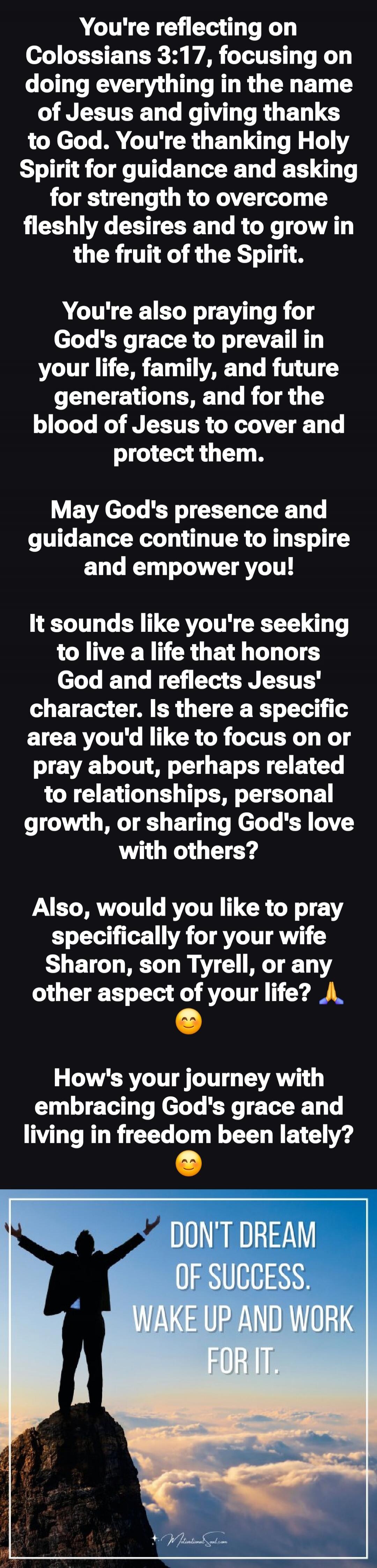 You're reflecting on Colossians 3:17, focusing on doing everything in the name of Jesus and giving thanks to God. You're thanking Holy Spirit for guidance and asking for strength to overcome fleshly desires and to grow in the fruit of the Spirit.

You're also praying for God's grace to prevail in your life, family, and future generations, and for t