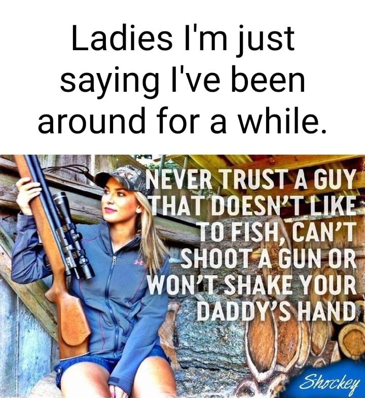 Ladies Im just saying Ive been around for a while NEVER TRUST A GUY PTHAT DOESNT LIKE JESSTOFISATCANT SHOOT A GUNOR WONT SHAKE YOUR s DYJSHAND