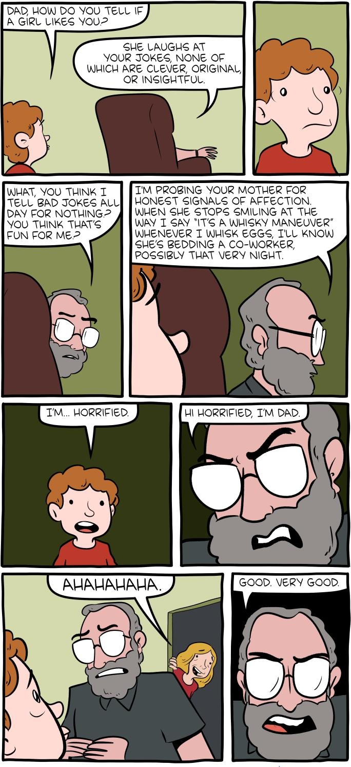 DAD HOW DO YOU TELL IF A GIRL LIKES YOUL2 SHE LAUGHS AT YOUR JOKES NONE OF WHICH ARE CLEVER ORIGINAL OR INGIGHTFUL WHAT YOU THINK T TM PROBING YOUR MOTHER FOR TELL BAD JOKES ALL HONEST SIGNALS OF AFFECTION DAY FOR NOTHING WHEN SHE STOPS SMILING AT THE YOU THINK THATS WAY T GAY ITS A WHISKY MANEUVER FUN FOR ME WHENEVER T WHISK EGGS TLL KNOW a SHES BEDDING A CO WORKER POSSIBLY THAT VERY NIGHT TM HOR