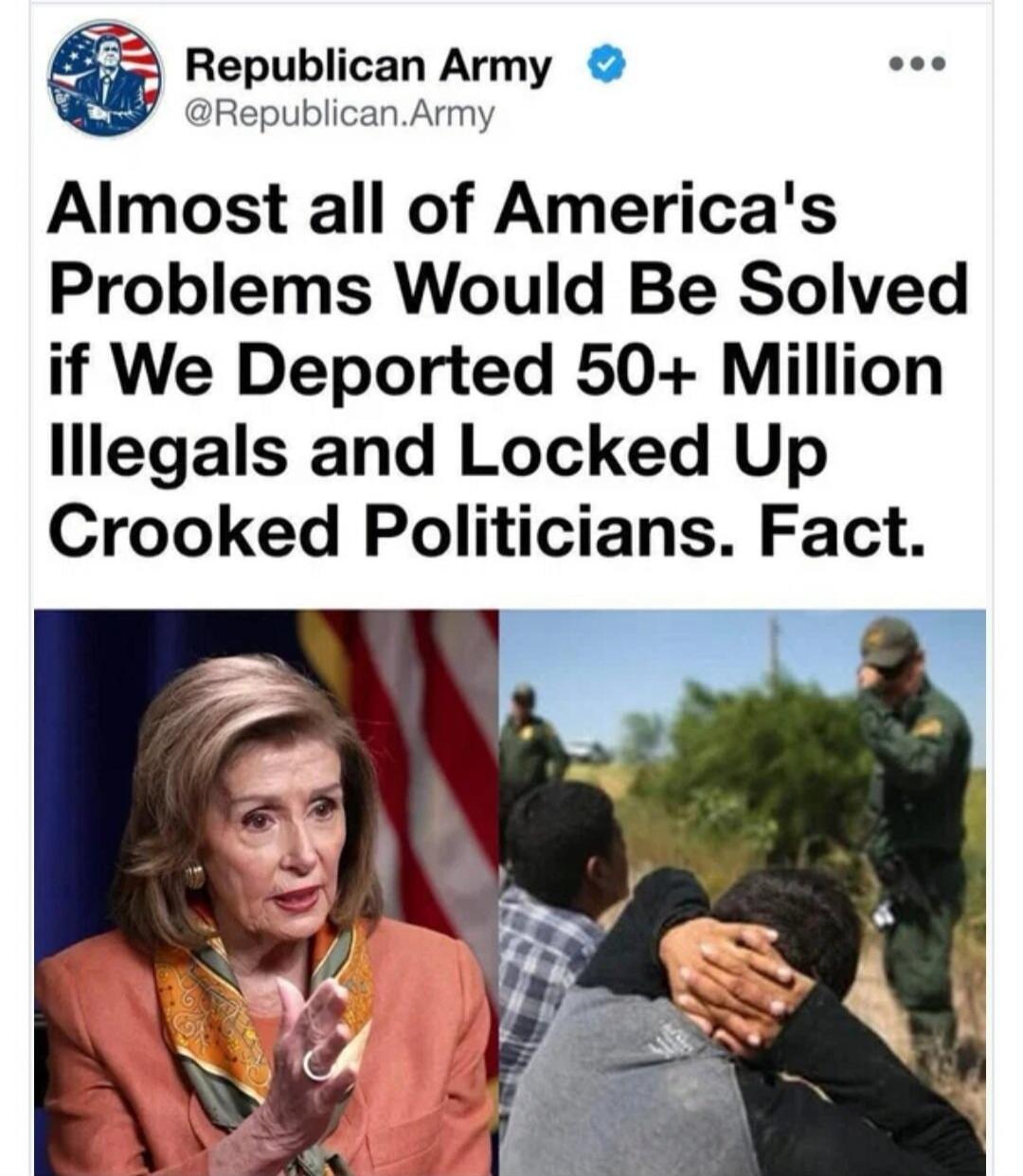 Republican Army @Republican.Army Almost all of America's Problems Would Be Solved if We Deported 50+ Million Illegals and Locked Up Crooked Politicians. Fact.