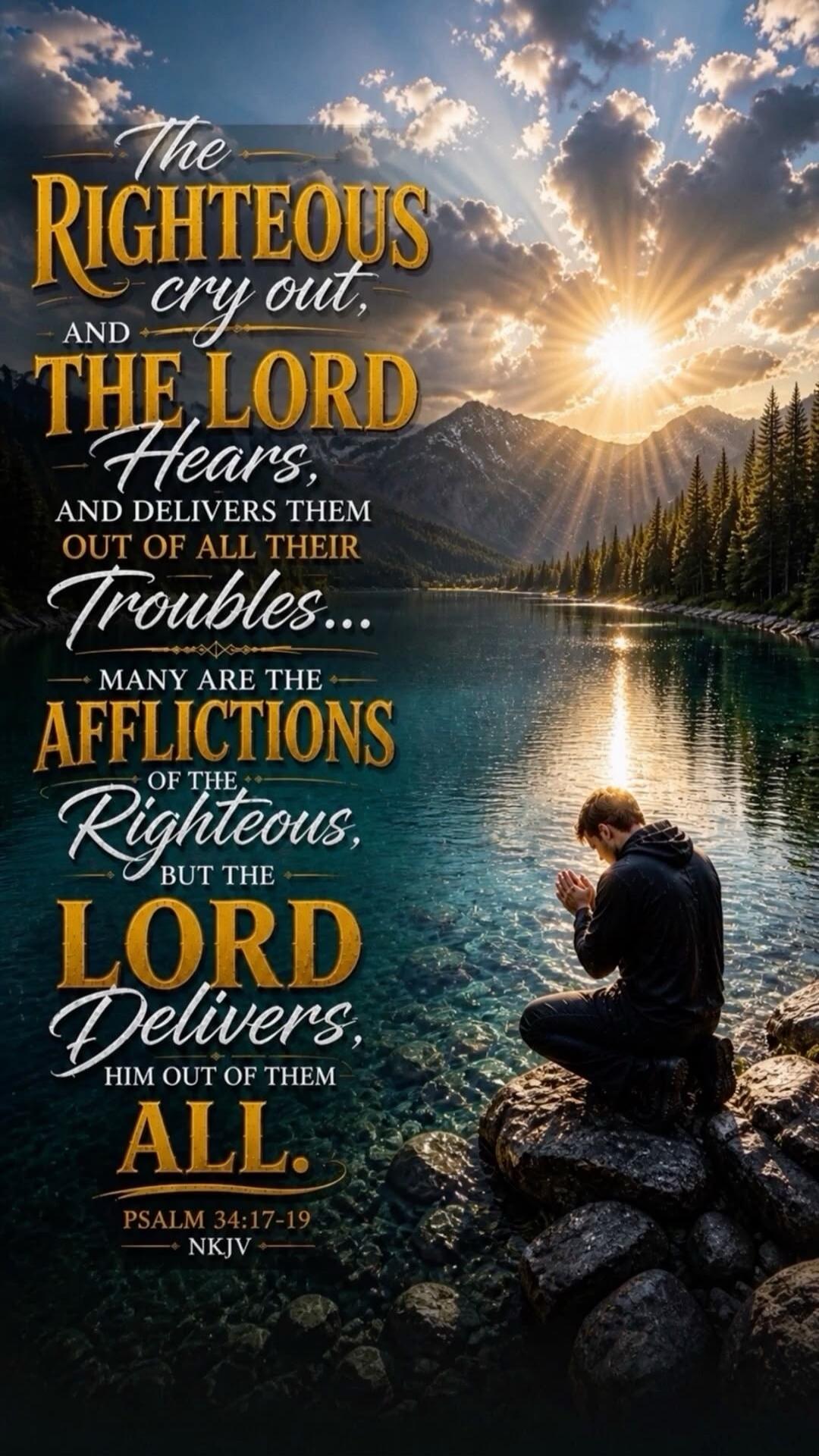 The RIGHTEOUS cry out, AND THE LORD Hears, AND DELIVERS THEM OUT OF ALL THEIR Troubles... MANY ARE THE AFFLICTIONS OF THE Righteous, BUT THE LORD Delivers, HIM OUT OF THEM ALL. PSALM 34:17-19 NKJV