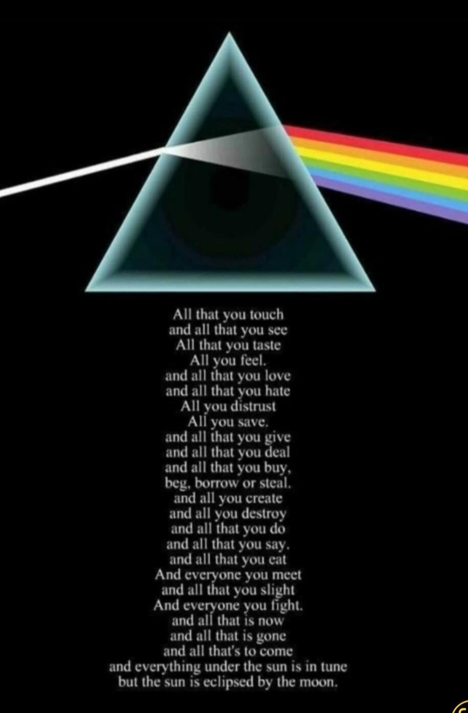 All that you touch and all that you see All that you taste All you feel, and all that you love and all that you hate All you distrust All you save. and all that you give and all that you deal and all that you buy, beg, borrow or steal. and all you create and all you destroy and all that you do and all that you say. and all that you eat And everyone