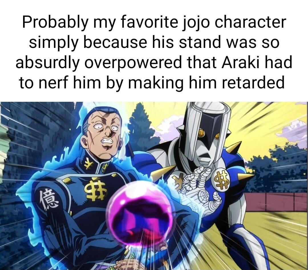 Probably my favorite jojo character simply because his stand was so absurdly overpowered that Araki had to nerf him by making him retarded