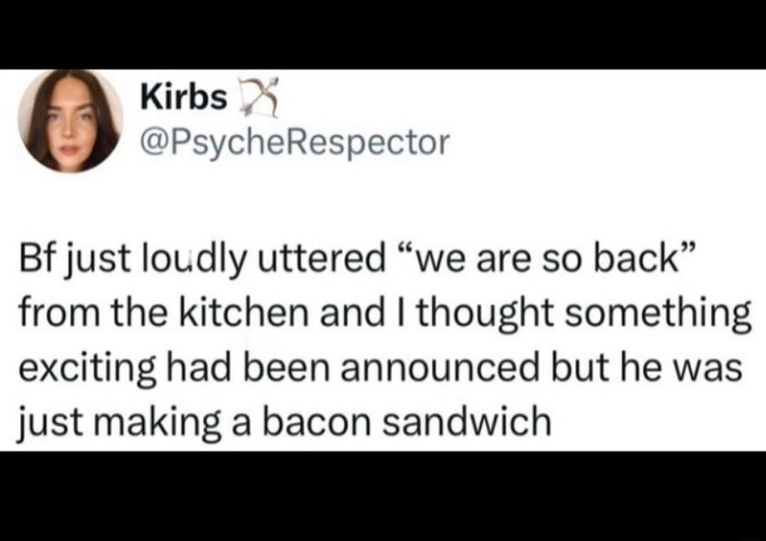 Kirbs PsycheRespector Bf just loudly uttered we are so back from the kitchen and thought something exciting had been announced but he was just making a bacon sandwich