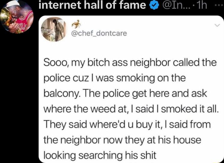 GG R T Soo0 my bitch ass neighbor called the police cuz was smoking on the balcony The police get here and ask where the weed at said smoked it all They said whered u buy it said from the neighbor now they at his house looking searching his shit